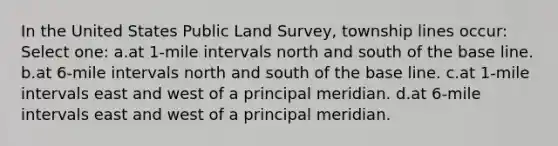 In the United States Public Land Survey, township lines occur: Select one: a.at 1-mile intervals north and south of the base line. b.at 6-mile intervals north and south of the base line. c.at 1-mile intervals east and west of a principal meridian. d.at 6-mile intervals east and west of a principal meridian.