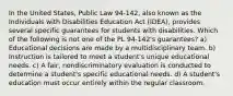 In the United States, Public Law 94-142, also known as the Individuals with Disabilities Education Act (IDEA), provides several specific guarantees for students with disabilities. Which of the following is not one of the PL 94-142's guarantees? a) Educational decisions are made by a multidisciplinary team. b) Instruction is tailored to meet a student's unique educational needs. c) A fair, nondiscriminatory evaluation is conducted to determine a student's specific educational needs. d) A student's education must occur entirely within the regular classroom.