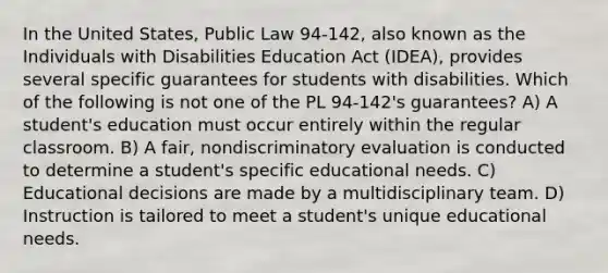 In the United States, Public Law 94-142, also known as the Individuals with Disabilities Education Act (IDEA), provides several specific guarantees for students with disabilities. Which of the following is not one of the PL 94-142's guarantees? A) A student's education must occur entirely within the regular classroom. B) A fair, nondiscriminatory evaluation is conducted to determine a student's specific educational needs. C) Educational decisions are made by a multidisciplinary team. D) Instruction is tailored to meet a student's unique educational needs.