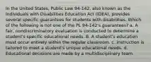 In the United States, Public Law 94-142, also known as the Individuals with Disabilities Education Act (IDEA), provides several specific guarantees for students with disabilities. Which of the following is not one of the PL 94-142's guarantees? a. A fair, nondiscriminatory evaluation is conducted to determine a student's specific educational needs. B. A student's education must occur entirely within the regular classroom. c. Instruction is tailored to meet a student's unique educational needs. d. Educational decisions are made by a multidisciplinary team.