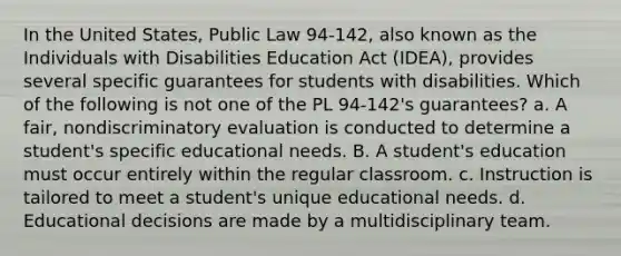 In the United States, Public Law 94-142, also known as the Individuals with Disabilities Education Act (IDEA), provides several specific guarantees for students with disabilities. Which of the following is not one of the PL 94-142's guarantees? a. A fair, nondiscriminatory evaluation is conducted to determine a student's specific educational needs. B. A student's education must occur entirely within the regular classroom. c. Instruction is tailored to meet a student's unique educational needs. d. Educational decisions are made by a multidisciplinary team.