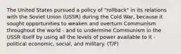 The United States pursued a policy of "rollback" in its relations with the Soviet Union (USSR) during the Cold War, because it sought opportunities to weaken and overturn Communism throughout the world - and to undermine Communism in the USSR itself by using all the levels of power available to it - political economic, social, and military. (T/F)