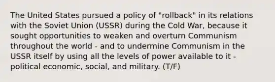 The United States pursued a policy of "rollback" in its relations with the Soviet Union (USSR) during the Cold War, because it sought opportunities to weaken and overturn Communism throughout the world - and to undermine Communism in the USSR itself by using all the levels of power available to it - political economic, social, and military. (T/F)