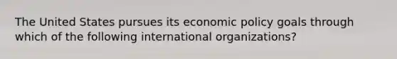 The United States pursues its economic policy goals through which of the following international organizations?