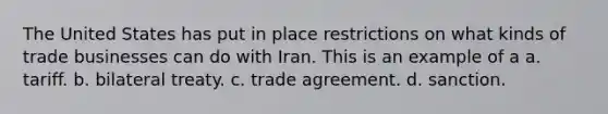 The United States has put in place restrictions on what kinds of trade businesses can do with Iran. This is an example of a a. tariff. b. bilateral treaty. c. trade agreement. d. sanction.