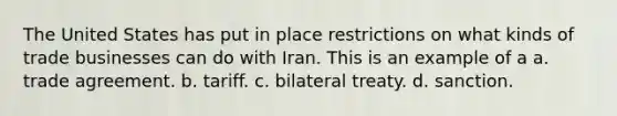 The United States has put in place restrictions on what kinds of trade businesses can do with Iran. This is an example of a a. trade agreement. b. tariff. c. bilateral treaty. d. sanction.