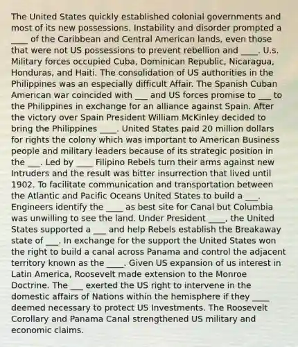 The United States quickly established colonial governments and most of its new possessions. Instability and disorder prompted a ____ of the Caribbean and Central American lands, even those that were not US possessions to prevent rebellion and ____. U.s. Military forces occupied Cuba, Dominican Republic, Nicaragua, Honduras, and Haiti. The consolidation of US authorities in the Philippines was an especially difficult Affair. The Spanish Cuban American war coincided with ___ and US forces promise to ___ to the Philippines in exchange for an alliance against Spain. After the victory over Spain President William McKinley decided to bring the Philippines ____. United States paid 20 million dollars for rights the colony which was important to American Business people and military leaders because of its strategic position in the ___. Led by ____ Filipino Rebels turn their arms against new Intruders and the result was bitter insurrection that lived until 1902. To facilitate communication and transportation between the Atlantic and Pacific Oceans United States to build a ___. Engineers identify the ____ as best site for Canal but Columbia was unwilling to see the land. Under President ____, the United States supported a ___ and help Rebels establish the Breakaway state of ___. In exchange for the support the United States won the right to build a canal across Panama and control the adjacent territory known as the ____. Given US expansion of us interest in Latin America, Roosevelt made extension to the Monroe Doctrine. The ___ exerted the US right to intervene in the domestic affairs of Nations within the hemisphere if they ____ deemed necessary to protect US Investments. The Roosevelt Corollary and Panama Canal strengthened US military and economic claims.