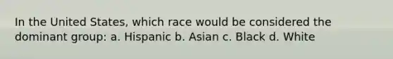 In the United States, which race would be considered the dominant group: a. Hispanic b. Asian c. Black d. White