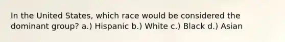 In the United States, which race would be considered the dominant group? a.) Hispanic b.) White c.) Black d.) Asian