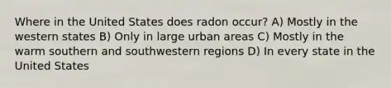 Where in the United States does radon occur? A) Mostly in the western states B) Only in large urban areas C) Mostly in the warm southern and southwestern regions D) In every state in the United States