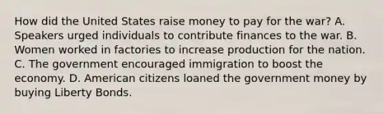 How did the United States raise money to pay for the war? A. Speakers urged individuals to contribute finances to the war. B. Women worked in factories to increase production for the nation. C. The government encouraged immigration to boost the economy. D. American citizens loaned the government money by buying Liberty Bonds.