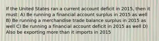 If the United States ran a current account deficit in 2015, then it must: A) Be running a financial account surplus in 2015 as well B) Be running a merchandise trade balance surplus in 2015 as well C) Be running a financial account deficit in 2015 as well D) Also be exporting more than it imports in 2015