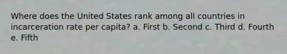 Where does the United States rank among all countries in incarceration rate per capita? a. First b. Second c. Third d. Fourth e. Fifth