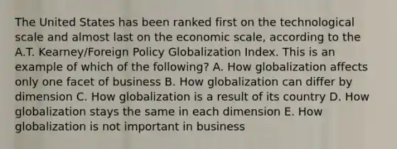 The United States has been ranked first on the technological scale and almost last on the economic scale, according to the A.T. Kearney/Foreign Policy Globalization Index. This is an example of which of the following? A. How globalization affects only one facet of business B. How globalization can differ by dimension C. How globalization is a result of its country D. How globalization stays the same in each dimension E. How globalization is not important in business