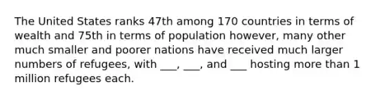 The United States ranks 47th among 170 countries in terms of wealth and 75th in terms of population however, many other much smaller and poorer nations have received much larger numbers of refugees, with ___, ___, and ___ hosting more than 1 million refugees each.