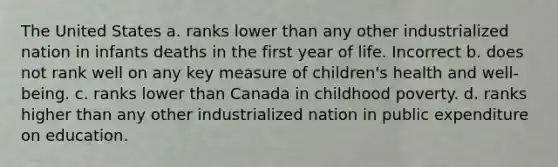 The United States a. ranks lower than any other industrialized nation in infants deaths in the first year of life. Incorrect b. does not rank well on any key measure of children's health and well-being. c. ranks lower than Canada in childhood poverty. d. ranks higher than any other industrialized nation in public expenditure on education.