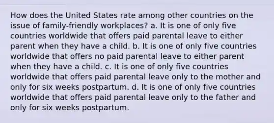 How does the United States rate among other countries on the issue of family-friendly workplaces? a. It is one of only five countries worldwide that offers paid <a href='https://www.questionai.com/knowledge/kq8sC5Uud6-parental-leave' class='anchor-knowledge'>parental leave</a> to either parent when they have a child. b. It is one of only five countries worldwide that offers no paid parental leave to either parent when they have a child. c. It is one of only five countries worldwide that offers paid parental leave only to the mother and only for six weeks postpartum. d. It is one of only five countries worldwide that offers paid parental leave only to the father and only for six weeks postpartum.