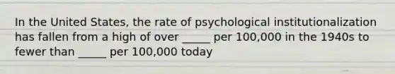 In the United States, the rate of psychological institutionalization has fallen from a high of over _____ per 100,000 in the 1940s to fewer than _____ per 100,000 today