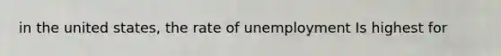 in the united states, the rate of unemployment Is highest for