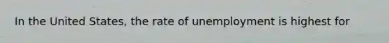 In the United States, the rate of unemployment is highest for