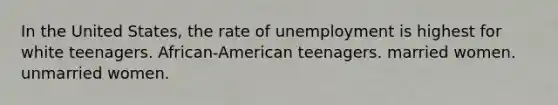 In the United States, the rate of unemployment is highest for white teenagers. African-American teenagers. married women. unmarried women.