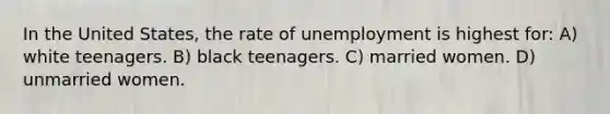 In the United States, the rate of unemployment is highest for: A) white teenagers. B) black teenagers. C) married women. D) unmarried women.