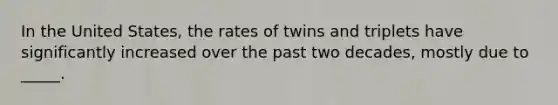 In the United States, the rates of twins and triplets have significantly increased over the past two decades, mostly due to _____.