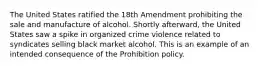 The United States ratified the 18th Amendment prohibiting the sale and manufacture of alcohol. Shortly afterward, the United States saw a spike in organized crime violence related to syndicates selling black market alcohol. This is an example of an intended consequence of the Prohibition policy.