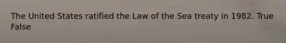 The United States ratified the Law of the Sea treaty in 1982. True False