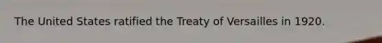 The United States ratified the Treaty of Versailles in 1920.