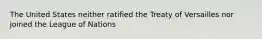 The United States neither ratified the Treaty of Versailles nor joined the League of Nations