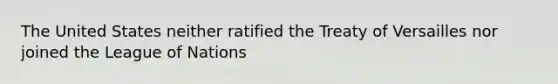 The United States neither ratified the Treaty of Versailles nor joined the League of Nations