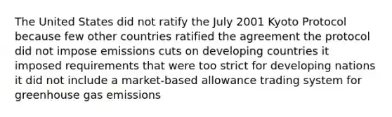 The United States did not ratify the July 2001 Kyoto Protocol because few other countries ratified the agreement the protocol did not impose emissions cuts on developing countries it imposed requirements that were too strict for developing nations it did not include a market-based allowance trading system for greenhouse gas emissions