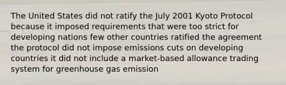 The United States did not ratify the July 2001 Kyoto Protocol because it imposed requirements that were too strict for developing nations few other countries ratified the agreement the protocol did not impose emissions cuts on developing countries it did not include a market-based allowance trading system for greenhouse gas emission