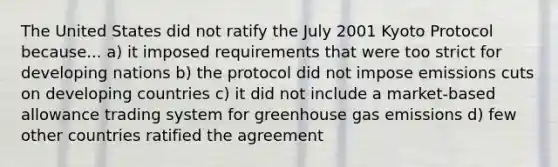 The United States did not ratify the July 2001 Kyoto Protocol because... a) it imposed requirements that were too strict for developing nations b) the protocol did not impose emissions cuts on developing countries c) it did not include a market-based allowance trading system for greenhouse gas emissions d) few other countries ratified the agreement