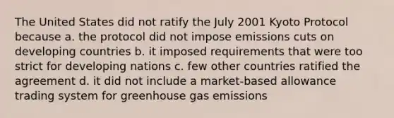 The United States did not ratify the July 2001 Kyoto Protocol because a. the protocol did not impose emissions cuts on developing countries b. it imposed requirements that were too strict for developing nations c. few other countries ratified the agreement d. it did not include a market-based allowance trading system for greenhouse gas emissions