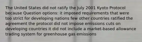 The United States did not ratify the July 2001 Kyoto Protocol because Question options: it imposed requirements that were too strict for developing nations few other countries ratified the agreement the protocol did not impose emissions cuts on developing countries it did not include a market-based allowance trading system for greenhouse gas emissions