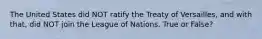 The United States did NOT ratify the Treaty of Versailles, and with that, did NOT join the League of Nations. True or False?