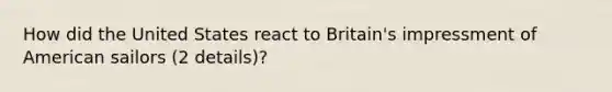 How did the United States react to Britain's impressment of American sailors (2 details)?