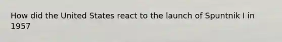 How did the United States react to the launch of Spuntnik I in 1957