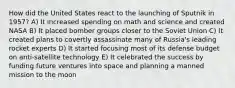 How did the United States react to the launching of Sputnik in 1957? A) It increased spending on math and science and created NASA B) It placed bomber groups closer to the Soviet Union C) It created plans to covertly assassinate many of Russia's leading rocket experts D) It started focusing most of its defense budget on anti-satellite technology E) It celebrated the success by funding future ventures into space and planning a manned mission to the moon