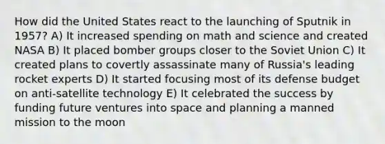 How did the United States react to the launching of Sputnik in 1957? A) It increased spending on math and science and created NASA B) It placed bomber groups closer to the Soviet Union C) It created plans to covertly assassinate many of Russia's leading rocket experts D) It started focusing most of its defense budget on anti-satellite technology E) It celebrated the success by funding future ventures into space and planning a manned mission to the moon