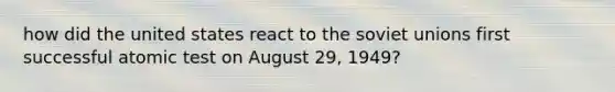 how did the united states react to the soviet unions first successful atomic test on August 29, 1949?