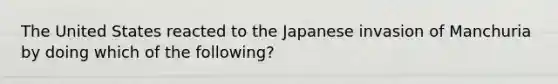 The United States reacted to the Japanese invasion of Manchuria by doing which of the following?