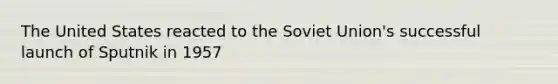 The United States reacted to the Soviet Union's successful launch of Sputnik in 1957