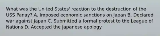 What was the United States' reaction to the destruction of the USS Panay? A. Imposed economic sanctions on Japan B. Declared war against Japan C. Submitted a formal protest to the League of Nations D. Accepted the Japanese apology