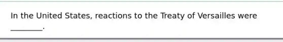 In the United States, reactions to the Treaty of Versailles were ________.