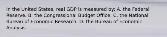 In the United States, real GDP is measured by: A. the Federal Reserve. B. the Congressional Budget Office. C. the National Bureau of Economic Research. D. the Bureau of Economic Analysis