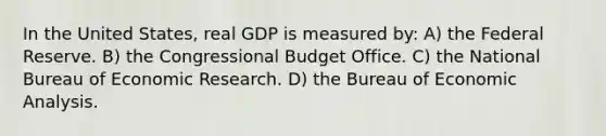 In the United States, real GDP is measured by: A) the Federal Reserve. B) the Congressional Budget Office. C) the National Bureau of Economic Research. D) the Bureau of <a href='https://www.questionai.com/knowledge/k7Cal6sfmD-economic-analysis' class='anchor-knowledge'>economic analysis</a>.