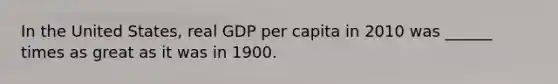 In the United States, real GDP per capita in 2010 was ______ times as great as it was in 1900.